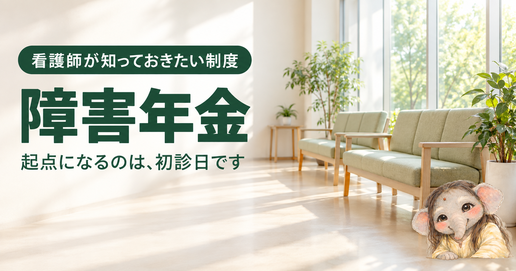 看護師が知っておきたい障害年金の記事のアイキャッチ。明るい日ざしが入る待合スペースに、淡いグリーンのソファと観葉植物が並ぶ。右下の角に、長い髪で淡い黄色の服を着た象の女の子が、ひじをついてやさしくほほえんでいる。左側に深い緑のバッジ「看護師が知っておきたい制度」と、文字「障害年金」「起点になるのは、初診日です」。