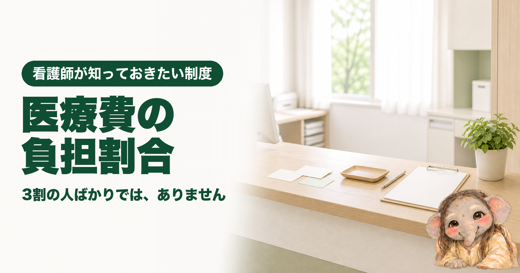 記事「看護師が知っておきたい医療費の負担割合｜3割・2割・1割はどう決まるのか」のアイキャッチ画像。窓から光が差し込む明るい病院の受付カウンター。木のカウンターの上に、無地のカードが数枚と浅い木のトレー、ペン、無地の用紙をはさんだクリップボード、観葉植物が置かれている。左側に「看護師が知っておきたい制度」「医療費の負担割合」「3割の人ばかりでは、ありません」の文字。右下にブログのキャラクターである象が座っている。